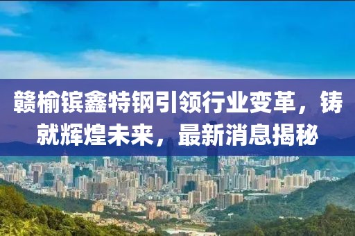 贛榆鑌鑫特鋼引領(lǐng)行業(yè)變革，鑄就輝煌未來，最新消息揭秘