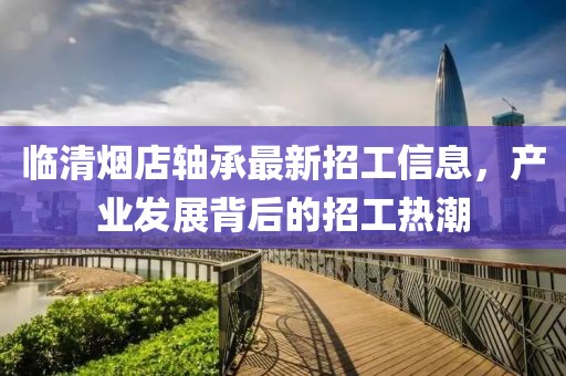 臨清煙店軸承最新招工信息，產(chǎn)業(yè)發(fā)展背后的招工熱潮