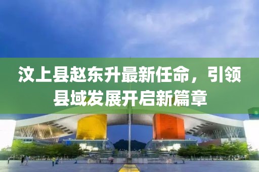 汶上縣趙東升最新任命，引領(lǐng)縣域發(fā)展開啟新篇章