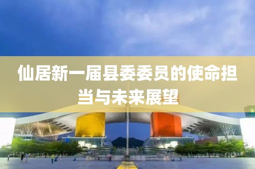 仙居新一屆縣委委員的使命擔(dān)當(dāng)與未來展望