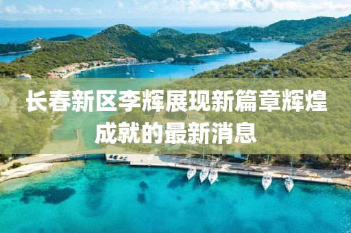 長春新區(qū)李輝展現(xiàn)新篇章輝煌成就的最新消息