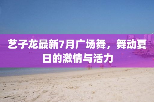 藝子龍最新7月廣場舞，舞動夏日的激情與活力