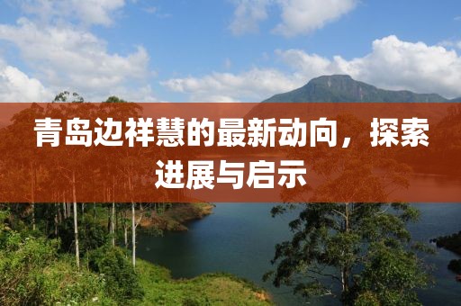 青島邊祥慧的最新動(dòng)向，探索進(jìn)展與啟示