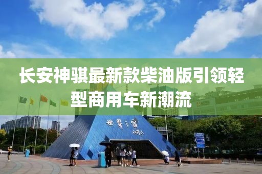 長安神騏最新款柴油版引領輕型商用車新潮流