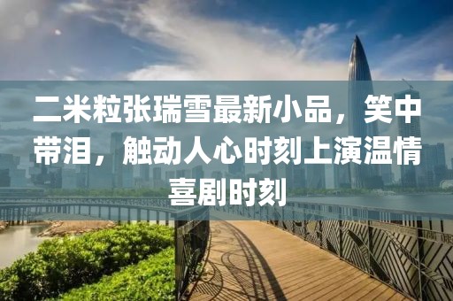 二米粒張瑞雪最新小品，笑中帶淚，觸動(dòng)人心時(shí)刻上演溫情喜劇時(shí)刻
