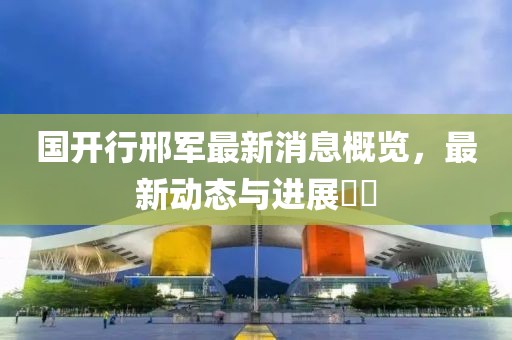 國開行邢軍最新消息概覽，最新動(dòng)態(tài)與進(jìn)展??