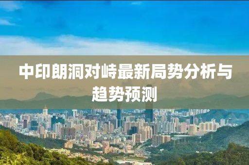 中印朗洞對(duì)峙最新局勢(shì)分析與趨勢(shì)預(yù)測(cè)