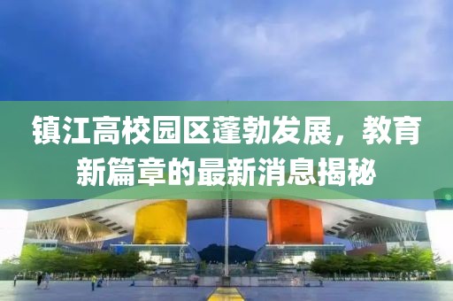 鎮(zhèn)江高校園區(qū)蓬勃發(fā)展，教育新篇章的最新消息揭秘