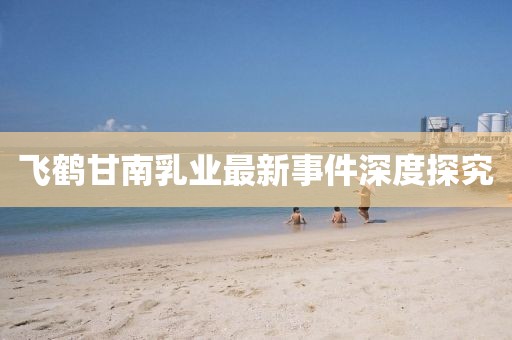 飛鶴甘南乳業(yè)最新事件深度探究