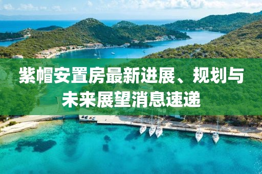 紫帽安置房最新進展、規(guī)劃與未來展望消息速遞
