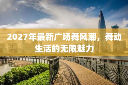 2027年最新廣場(chǎng)舞風(fēng)潮，舞動(dòng)生活的無(wú)限魅力