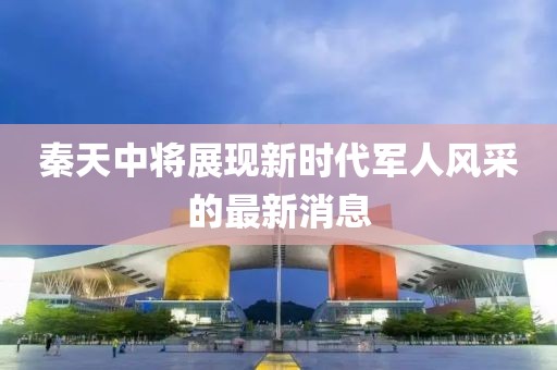 秦天中將展現(xiàn)新時代軍人風采的最新消息