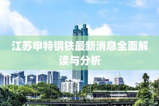江蘇申特鋼鐵最新消息全面解讀與分析