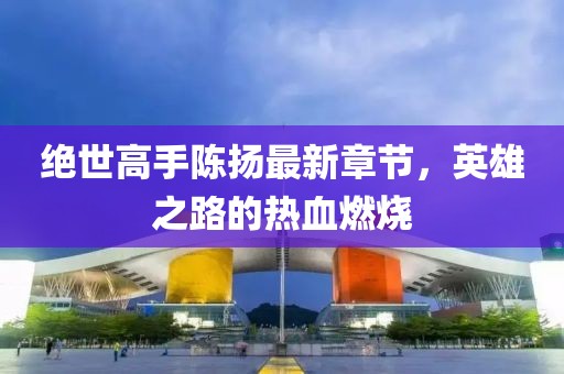 絕世高手陳揚最新章節(jié)，英雄之路的熱血燃燒