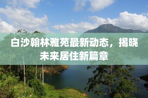 白沙翰林雅苑最新動(dòng)態(tài)，揭曉未來(lái)居住新篇章