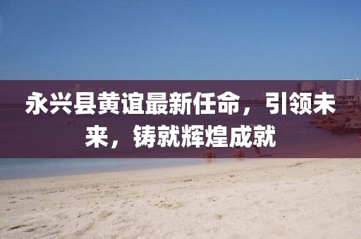 永興縣黃誼最新任命，引領(lǐng)未來，鑄就輝煌成就