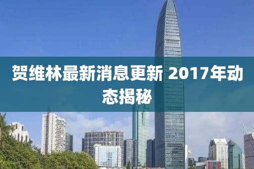賀維林最新消息更新 2017年動(dòng)態(tài)揭秘