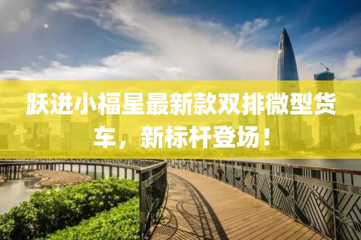 躍進小福星最新款雙排微型貨車，新標(biāo)桿登場！