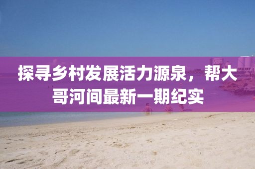 探尋鄉(xiāng)村發(fā)展活力源泉，幫大哥河間最新一期紀(jì)實