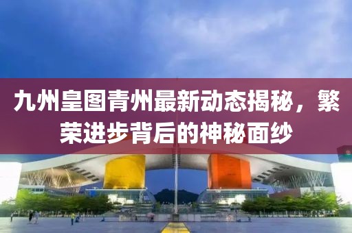 九州皇圖青州最新動(dòng)態(tài)揭秘，繁榮進(jìn)步背后的神秘面紗