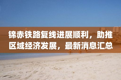 錦赤鐵路復(fù)線(xiàn)進(jìn)展順利，助推區(qū)域經(jīng)濟(jì)發(fā)展，最新消息匯總
