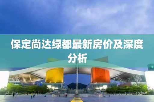 保定尚達(dá)綠都最新房價及深度分析