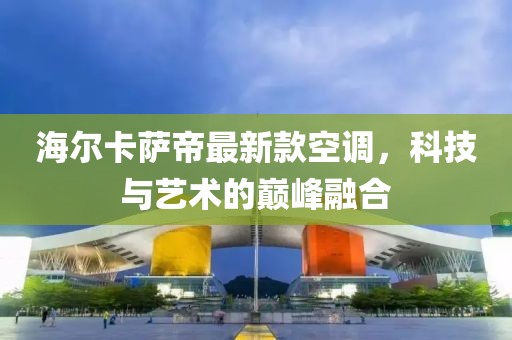 海爾卡薩帝最新款空調(diào)，科技與藝術(shù)的巔峰融合