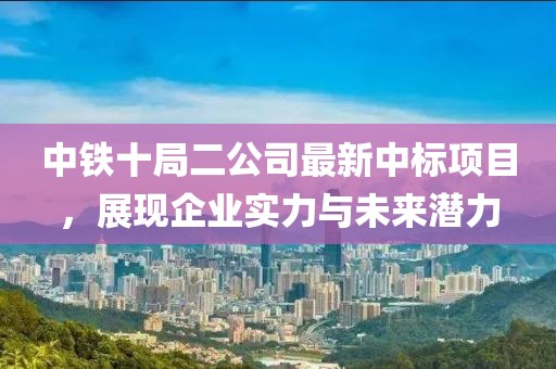 中鐵十局二公司最新中標(biāo)項(xiàng)目，展現(xiàn)企業(yè)實(shí)力與未來(lái)潛力