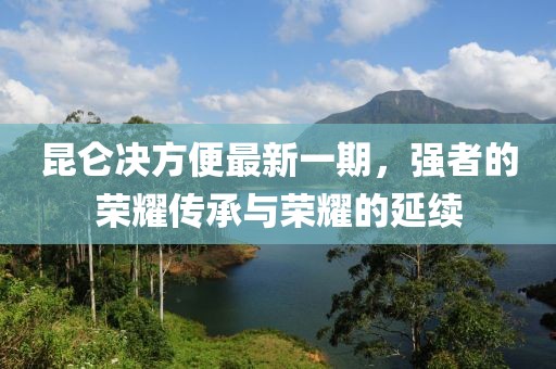昆侖決方便最新一期，強(qiáng)者的榮耀傳承與榮耀的延續(xù)