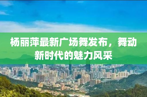 楊麗萍最新廣場舞發(fā)布，舞動新時代的魅力風采