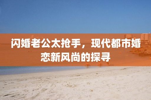 閃婚老公太搶手，現(xiàn)代都市婚戀新風尚的探尋