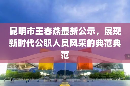 昆明市王春燕最新公示，展現(xiàn)新時(shí)代公職人員風(fēng)采的典范典范