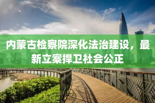 內(nèi)蒙古檢察院深化法治建設(shè)，最新立案捍衛(wèi)社會(huì)公正