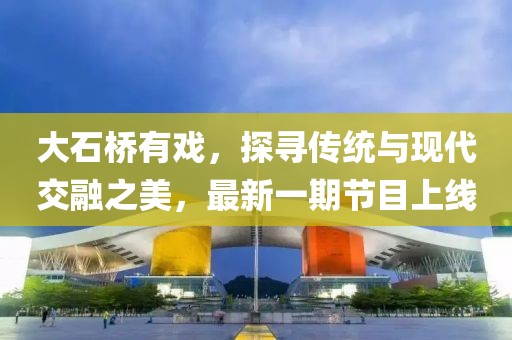 大石橋有戲，探尋傳統(tǒng)與現(xiàn)代交融之美，最新一期節(jié)目上線