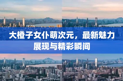 大橙子女仆萌次元，最新魅力展現(xiàn)與精彩瞬間
