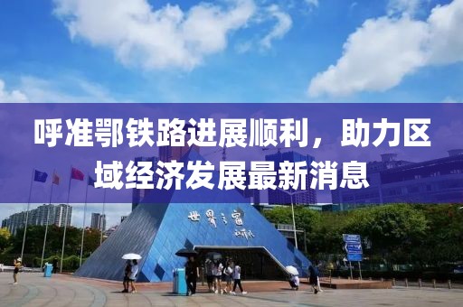 呼準(zhǔn)鄂鐵路進(jìn)展順利，助力區(qū)域經(jīng)濟(jì)發(fā)展最新消息
