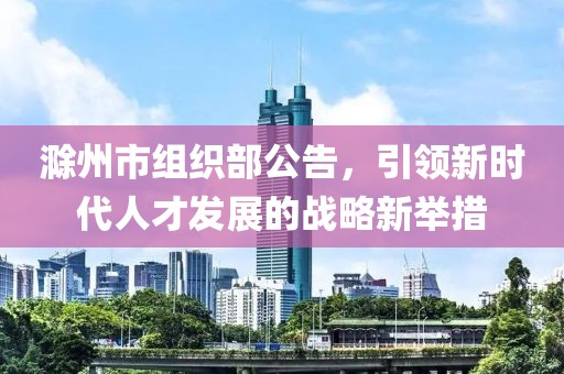 滁州市組織部公告，引領(lǐng)新時代人才發(fā)展的戰(zhàn)略新舉措