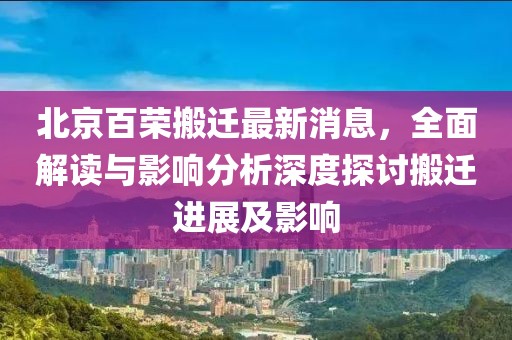 北京百榮搬遷最新消息，全面解讀與影響分析深度探討搬遷進展及影響