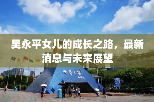 吳永平女兒的成長之路，最新消息與未來展望