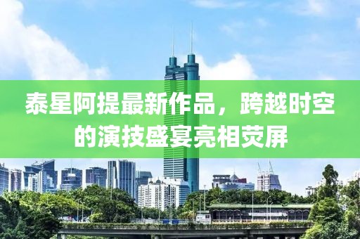 泰星阿提最新作品，跨越時空的演技盛宴亮相熒屏