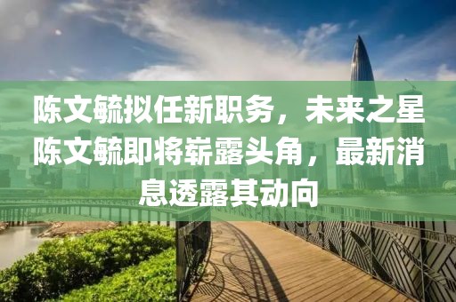 陳文毓擬任新職務(wù)，未來之星陳文毓即將嶄露頭角，最新消息透露其動向
