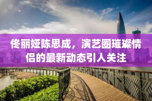佟麗婭陳思成，演藝圈璀璨情侶的最新動態(tài)引人關(guān)注