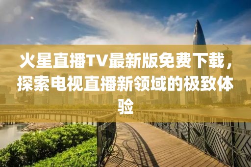 火星直播TV最新版免費(fèi)下載，探索電視直播新領(lǐng)域的極致體驗(yàn)