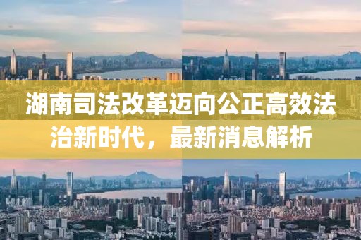 湖南司法改革邁向公正高效法治新時代，最新消息解析