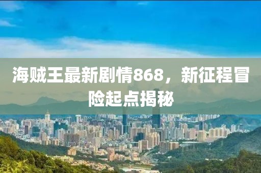 海賊王最新劇情868，新征程冒險(xiǎn)起點(diǎn)揭秘