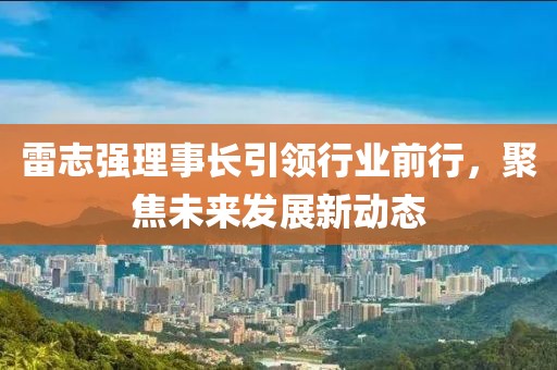 雷志強(qiáng)理事長引領(lǐng)行業(yè)前行，聚焦未來發(fā)展新動(dòng)態(tài)