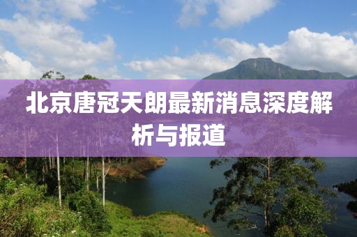 北京唐冠天朗最新消息深度解析與報(bào)道