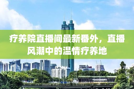 療養(yǎng)院直播間最新番外，直播風(fēng)潮中的溫情療養(yǎng)地
