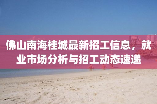 佛山南海桂城最新招工信息，就業(yè)市場分析與招工動態(tài)速遞
