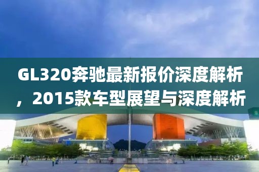 GL320奔馳最新報價深度解析，2015款車型展望與深度解析